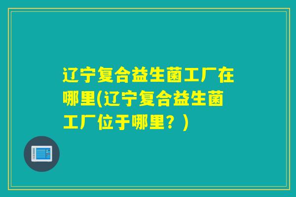 辽宁复合益生菌工厂在哪里(辽宁复合益生菌工厂位于哪里？)