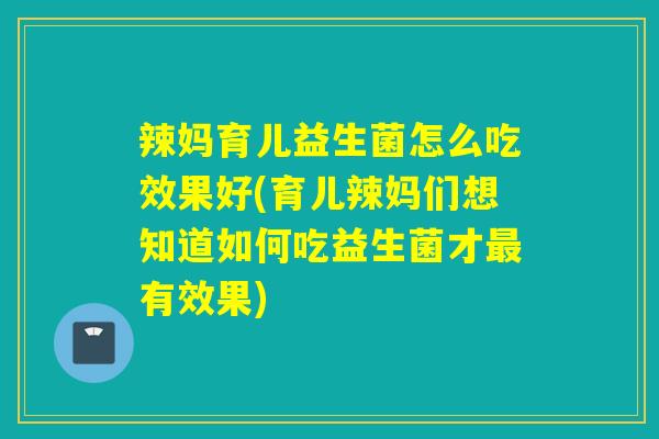 辣妈育儿益生菌怎么吃效果好(育儿辣妈们想知道如何吃益生菌才最有效果)