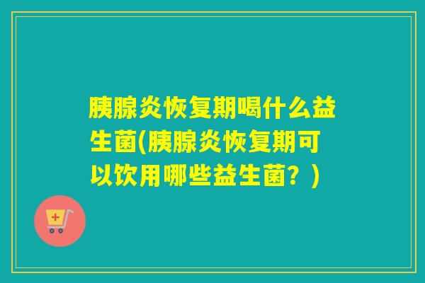 胰腺炎恢复期喝什么益生菌(胰腺炎恢复期可以饮用哪些益生菌？)