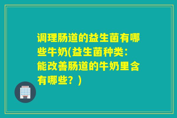 调理肠道的益生菌有哪些牛奶(益生菌种类：能改善肠道的牛奶里含有哪些？)