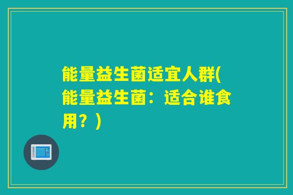 能量益生菌适宜人群(能量益生菌:适合谁食用?) 能量益生菌适宜人群(能量益生菌:适合谁食用?)