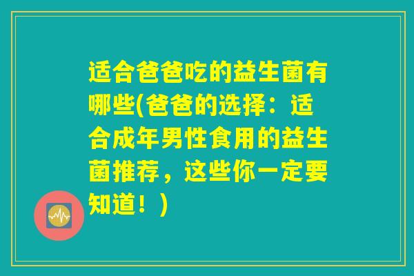 适合爸爸吃的益生菌有哪些(爸爸的选择：适合成年男性食用的益生菌推荐，这些你一定要知道！)
