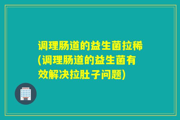 调理肠道的益生菌拉稀(调理肠道的益生菌有效解决拉肚子问题)