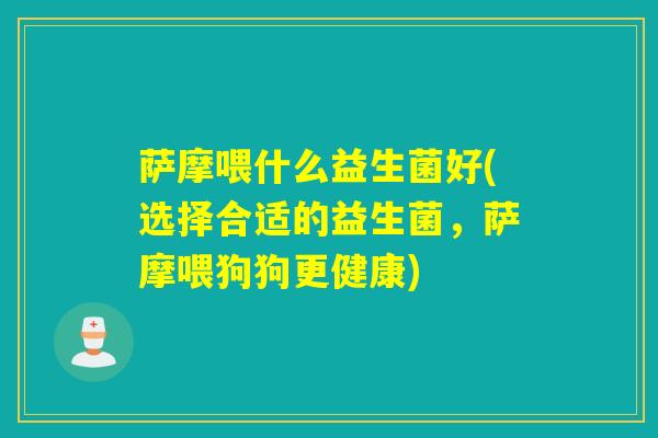 萨摩喂什么益生菌好(选择合适的益生菌，萨摩喂狗狗更健康)