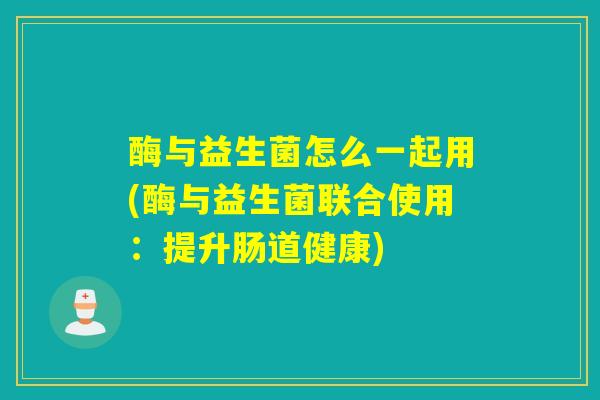 酶与益生菌怎么一起用(酶与益生菌联合使用:提升肠道健康) 酶与益生菌怎么一起用(酶与益生菌联合使用:提升肠道健康)