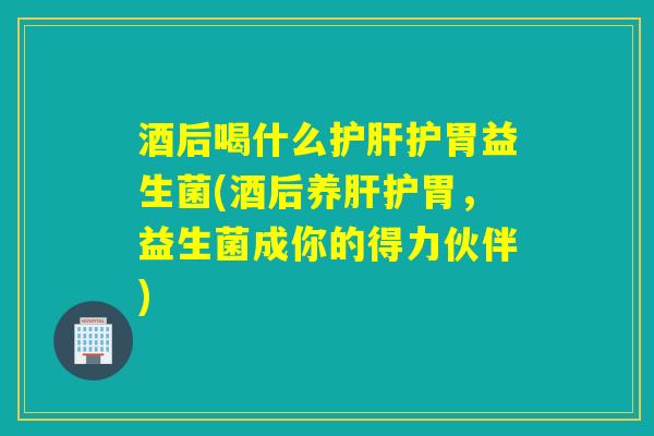 酒后喝什么护肝护胃益生菌(酒后养肝护胃，益生菌成你的得力伙伴)