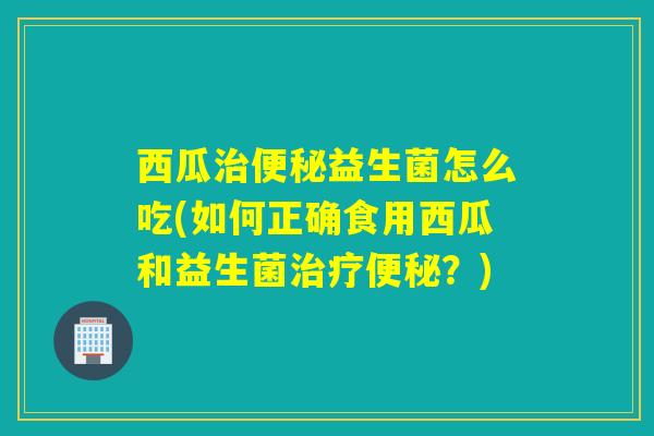 西瓜治便秘益生菌怎么吃(如何正确食用西瓜和益生菌治疗便秘？)