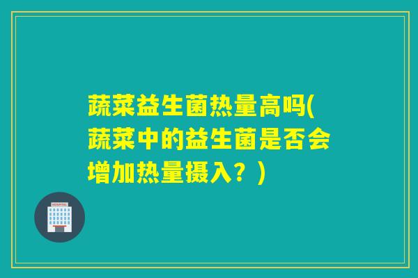 蔬菜益生菌热量高吗(蔬菜中的益生菌是否会增加热量摄入？)
