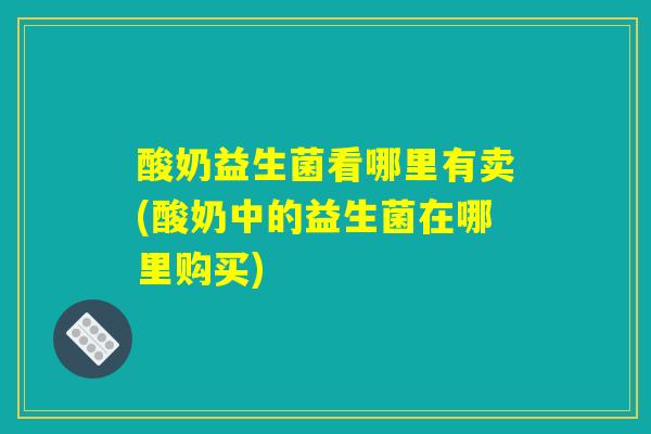 酸奶益生菌看哪里有卖(酸奶中的益生菌在哪里购买)