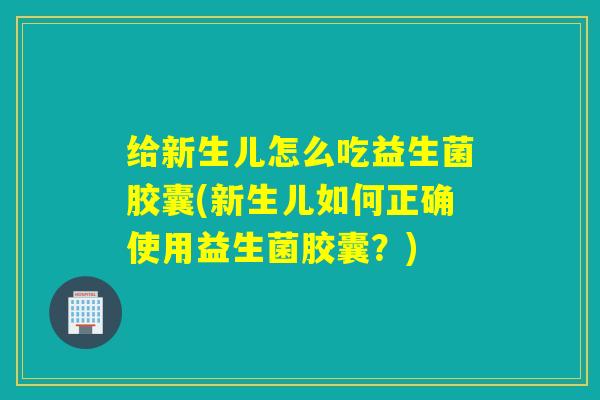 给新生儿怎么吃益生菌胶囊(新生儿如何正确使用益生菌胶囊？)