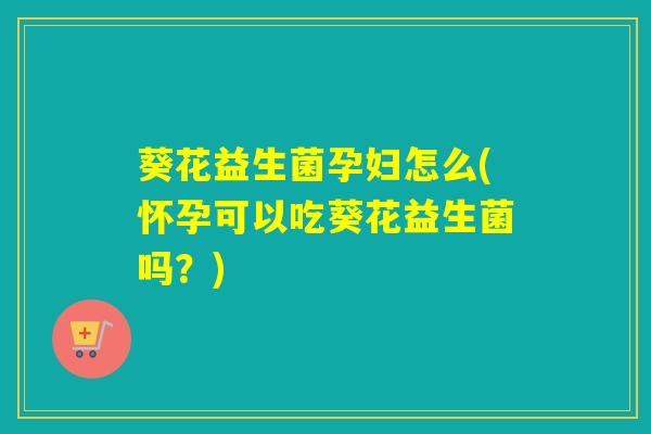 葵花益生菌孕妇怎么(怀孕可以吃葵花益生菌吗？)