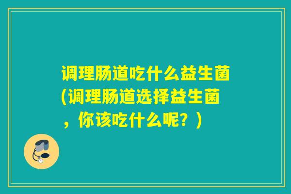 调理肠道吃什么益生菌(调理肠道选择益生菌，你该吃什么呢？)