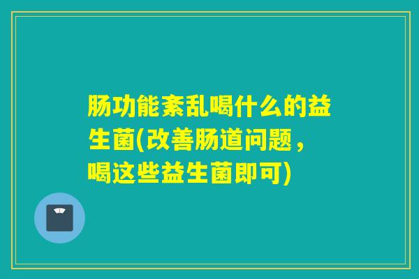 肠功能紊乱喝什么的益生菌(改善肠道问题，喝这些益生菌即可)