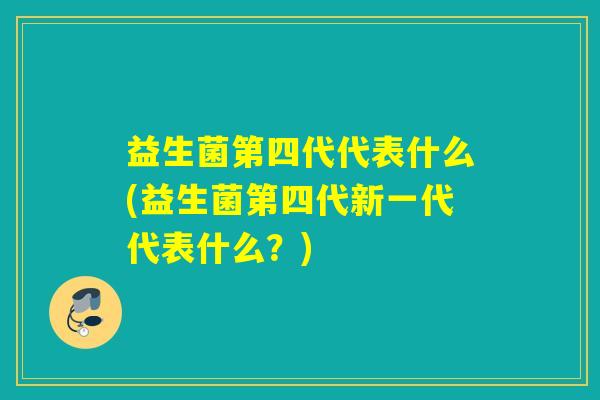 益生菌第四代代表什么(益生菌第四代新一代代表什么？)
