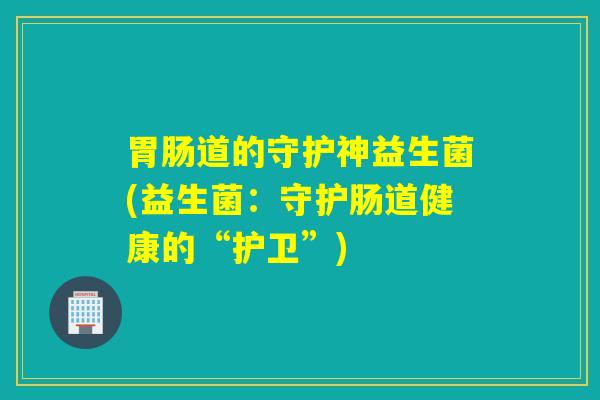 胃肠道的守护神益生菌(益生菌：守护肠道健康的“护卫”)