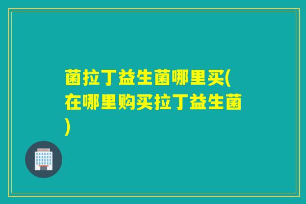 菌拉丁益生菌哪里买(在哪里购买拉丁益生菌)
