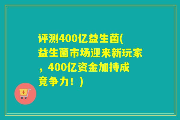 详细阅读:评测400亿益生菌(益生菌市场迎来新玩家,400亿资金加持成竞争力!) 评测400亿益生菌(益生菌市场迎来新玩家,400亿资金加持成竞争力!)