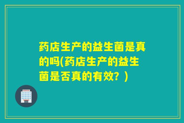 药店生产的益生菌是真的吗(药店生产的益生菌是否真的有效？)