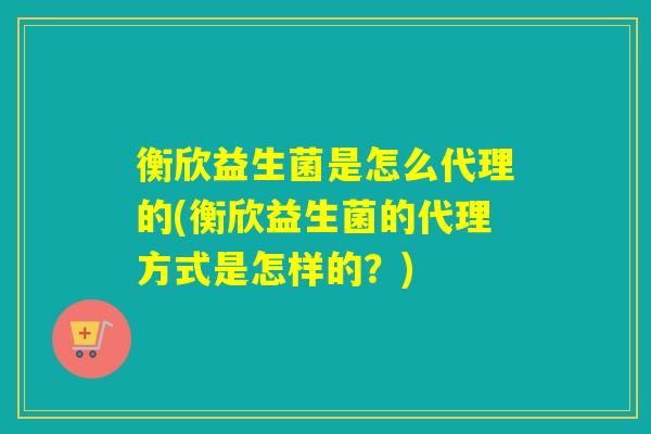 衡欣益生菌是怎么代理的(衡欣益生菌的代理方式是怎样的？)