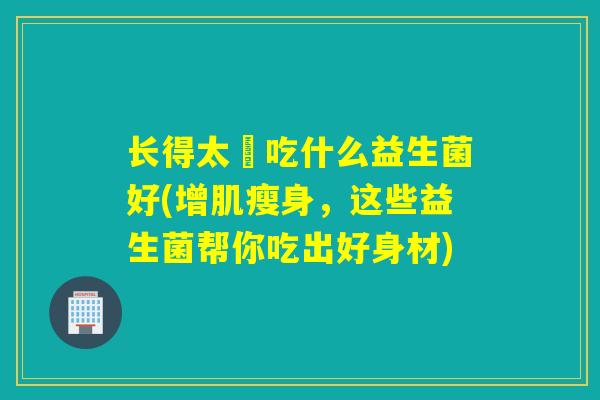 长得太廋吃什么益生菌好(增肌瘦身，这些益生菌帮你吃出好身材)