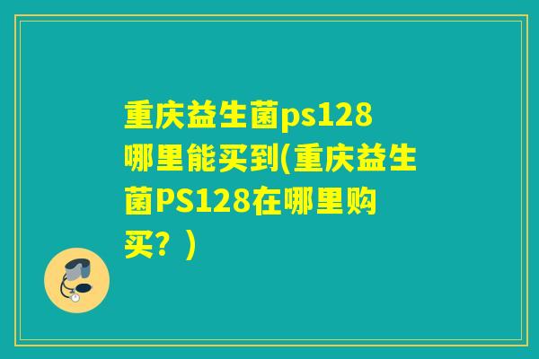 重庆益生菌ps128哪里能买到(重庆益生菌PS128在哪里购买?) 重庆益生菌ps128哪里能买到(重庆益生菌PS128在哪里购买?)