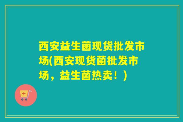 西安益生菌现货批发市场(西安现货菌批发市场，益生菌热卖！)