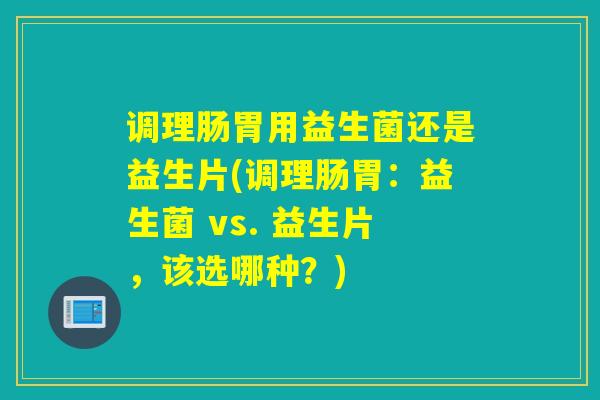 调理肠胃用益生菌还是益生片(调理肠胃：益生菌 vs. 益生片，该选哪种？)
