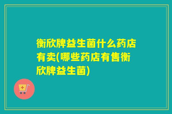 衡欣牌益生菌什么药店有卖(哪些药店有售衡欣牌益生菌)