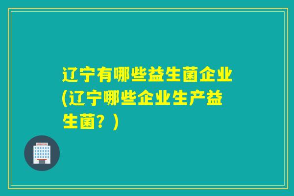 辽宁有哪些益生菌企业(辽宁哪些企业生产益生菌？)
