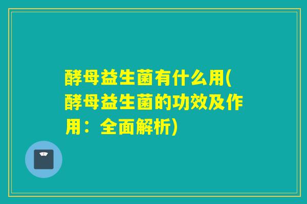 酵母益生菌有什么用(酵母益生菌的功效及作用：全面解析)