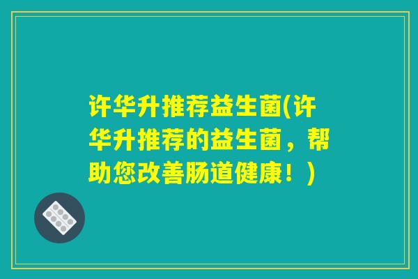 许华升推荐益生菌(许华升推荐的益生菌，帮助您改善肠道健康！)