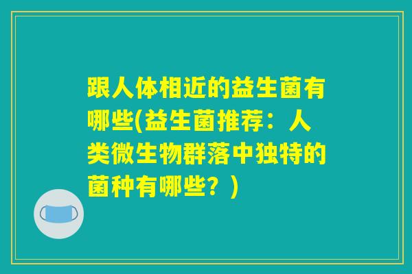 跟人体相近的益生菌有哪些(益生菌推荐：人类微生物群落中独特的菌种有哪些？)