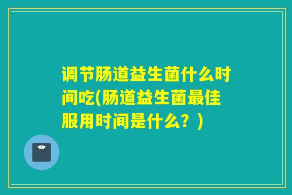 调节肠道益生菌什么时间吃(肠道益生菌最佳服用时间是什么？)