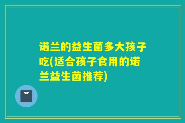 诺兰的益生菌多大孩子吃(适合孩子食用的诺兰益生菌推荐)