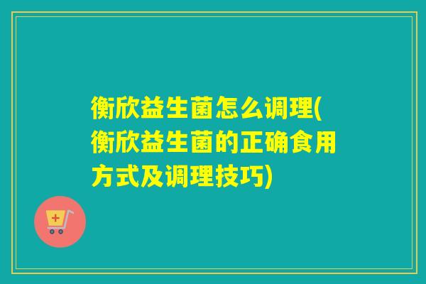 衡欣益生菌怎么调理(衡欣益生菌的正确食用方式及调理技巧)