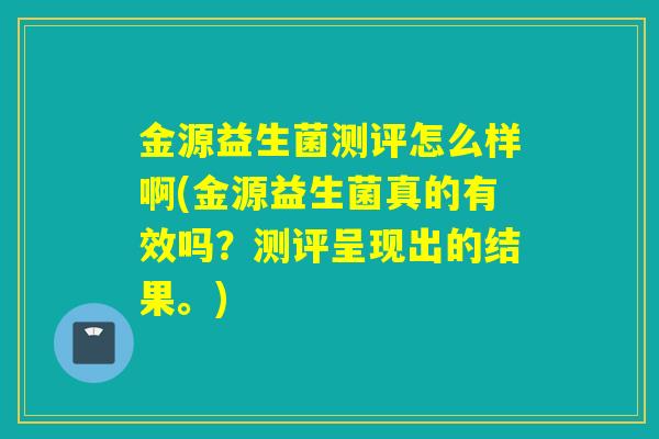 金源益生菌测评怎么样啊(金源益生菌真的有效吗？测评呈现出的结果。)