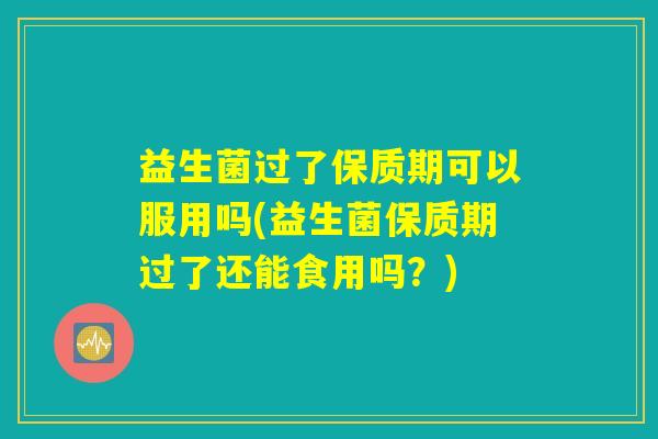 益生菌过了保质期可以服用吗(益生菌保质期过了还能食用吗？)