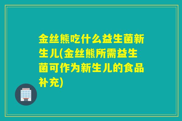 金丝熊吃什么益生菌新生儿(金丝熊所需益生菌可作为新生儿的食品补充)