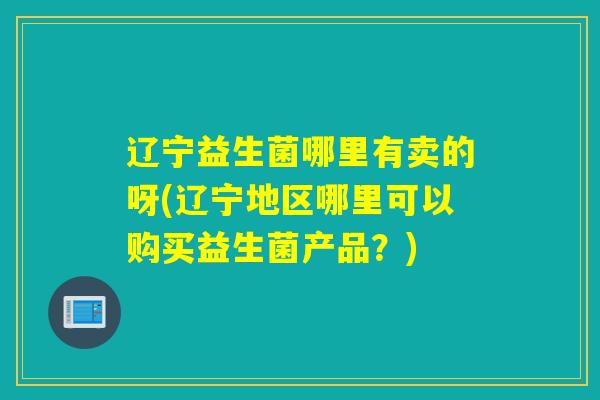 辽宁益生菌哪里有卖的呀(辽宁地区哪里可以购买益生菌产品？)