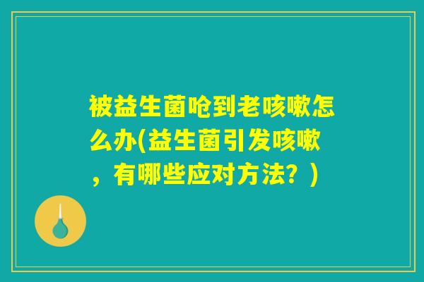 被益生菌呛到老咳嗽怎么办(益生菌引发咳嗽，有哪些应对方法？)