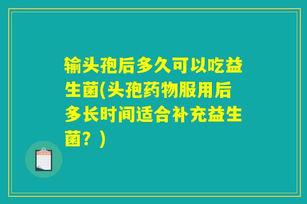 输头孢后多久可以吃益生菌(头孢药物服用后多长时间适合补充益生菌？)