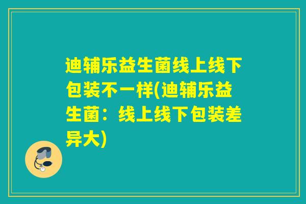 迪辅乐益生菌线上线下包装不一样(迪辅乐益生菌：线上线下包装差异大)