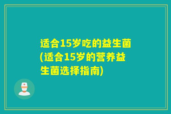 适合15岁吃的益生菌(适合15岁的营养益生菌选择指南)