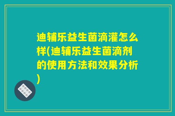 迪辅乐益生菌滴灌怎么样(迪辅乐益生菌滴剂的使用方法和效果分析)