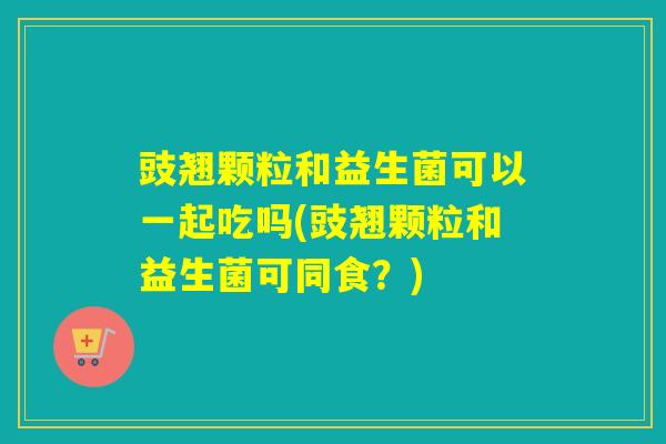 豉翘颗粒和益生菌可以一起吃吗(豉翘颗粒和益生菌可同食？)