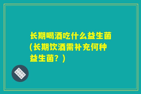 长期喝酒吃什么益生菌(长期饮酒需补充何种益生菌？)