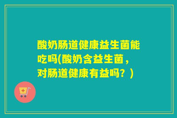 酸奶肠道健康益生菌能吃吗(酸奶含益生菌，对肠道健康有益吗？)
