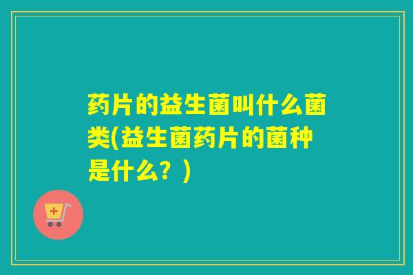 药片的益生菌叫什么菌类(益生菌药片的菌种是什么？)