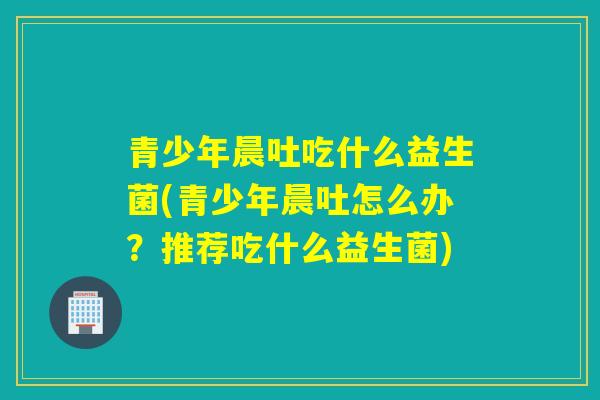 青少年晨吐吃什么益生菌(青少年晨吐怎么办?推荐吃什么益生菌) 青少年晨吐吃什么益生菌(青少年晨吐怎么办?推荐吃什么益生菌)