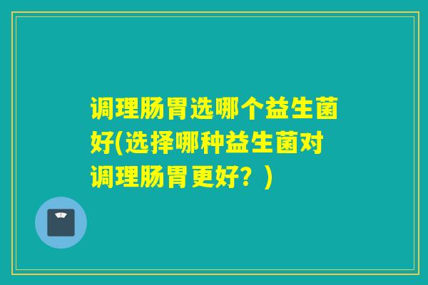 调理肠胃选哪个益生菌好(选择哪种益生菌对调理肠胃更好？)